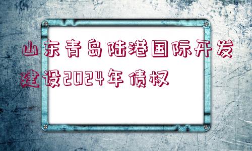 山東青島陸港國(guó)際開發(fā)建設(shè)2024年債權(quán)