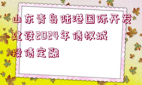 山東青島陸港國際開發(fā)建設(shè)2024年債權(quán)城投債定融