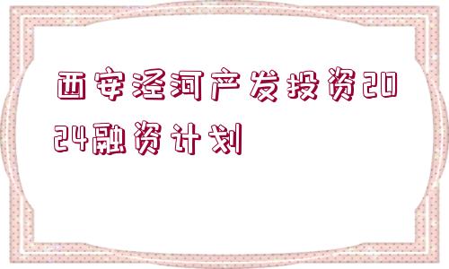 西安涇河產(chǎn)發(fā)投資2024融資計劃