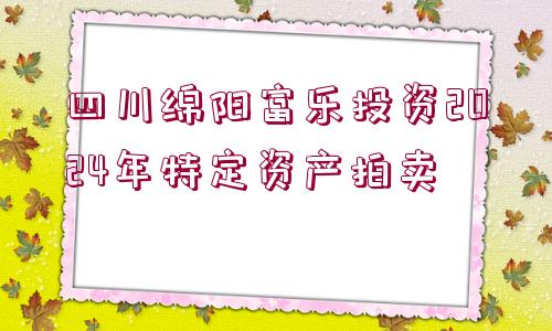 四川綿陽富樂投資2024年特定資產(chǎn)拍賣