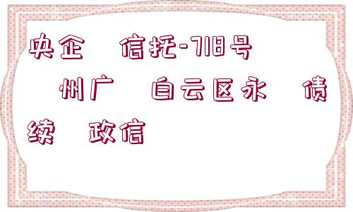 央企?信托-718號?州廣?白云區(qū)永?債續(xù)?政信