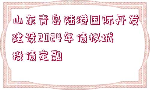 山東青島陸港國際開發(fā)建設(shè)2024年債權(quán)城投債定融