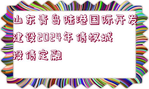 山東青島陸港國際開發(fā)建設(shè)2024年債權(quán)城投債定融