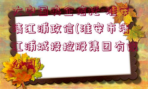 大中國央企信托-淮安清江浦政信(淮安市清江浦城投控股集團有限公司)