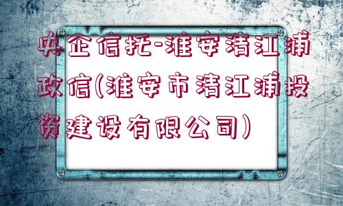 央企信托-淮安清江浦政信(淮安市清江浦投資建設(shè)有限公司)