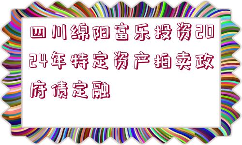 四川綿陽富樂投資2024年特定資產(chǎn)拍賣政府債定融