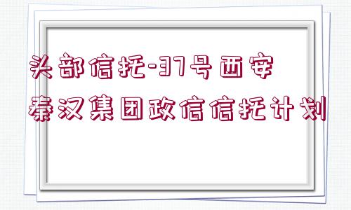 頭部信托-37號西安秦漢集團政信信托計劃