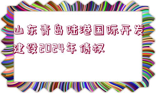 山東青島陸港國(guó)際開(kāi)發(fā)建設(shè)2024年債權(quán)