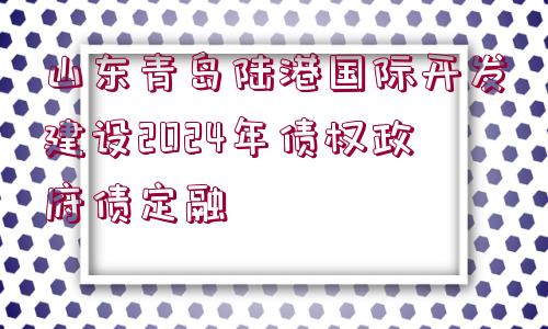 山東青島陸港國(guó)際開(kāi)發(fā)建設(shè)2024年債權(quán)政府債定融