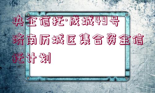 央企信托·成城49號濟南歷城區(qū)集合資金信托計劃