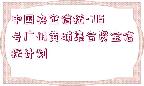 中國(guó)央企信托-715號(hào)廣州黃埔集合資金信托計(jì)劃