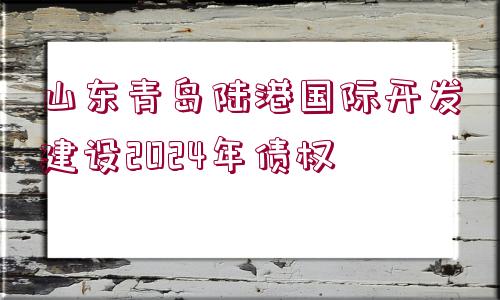 山東青島陸港國際開發(fā)建設2024年債權