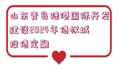 山東青島陸港國際開發(fā)建設2024年債權(quán)城投債定融