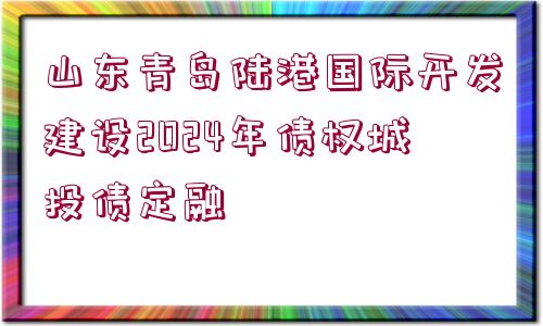 山東青島陸港國(guó)際開發(fā)建設(shè)2024年債權(quán)城投債定融