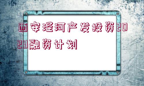 西安涇河產(chǎn)發(fā)投資2023融資計(jì)劃