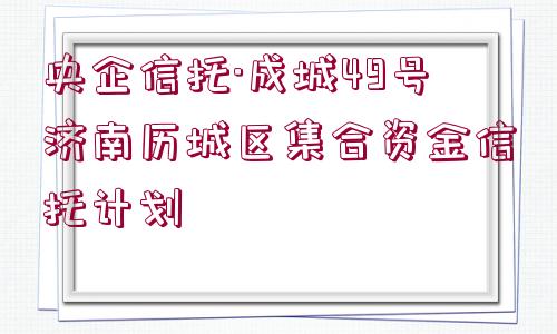 央企信托·成城49號濟南歷城區(qū)集合資金信托計劃