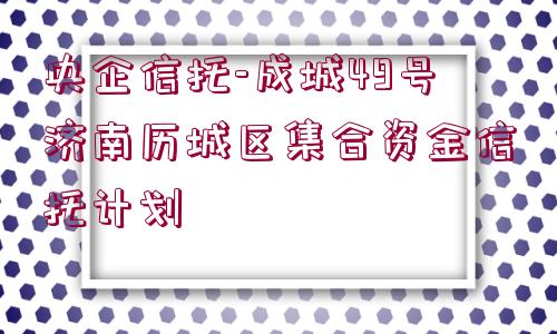 央企信托-成城49號濟南歷城區(qū)集合資金信托計劃