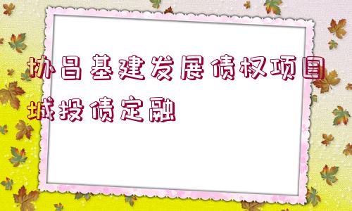 協(xié)昌基建發(fā)展債權(quán)項目城投債定融