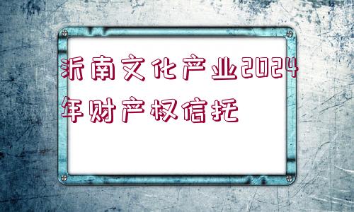 沂南文化產(chǎn)業(yè)2024年財產(chǎn)權(quán)信托