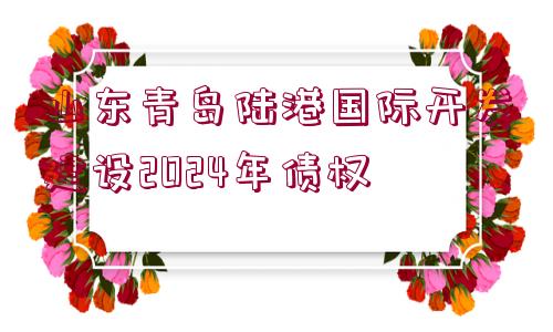 山東青島陸港國(guó)際開發(fā)建設(shè)2024年債權(quán)