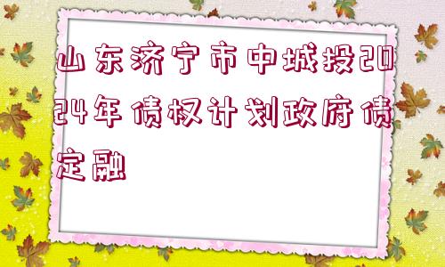 山東濟寧市中城投2024年債權計劃政府債定融