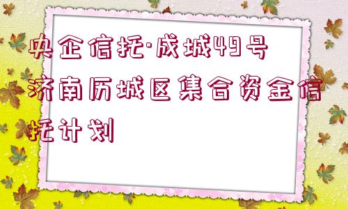 央企信托·成城49號濟南歷城區(qū)集合資金信托計劃