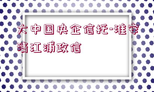 大中國(guó)央企信托-淮安清江浦政信