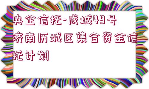 央企信托-成城49號濟南歷城區(qū)集合資金信托計劃