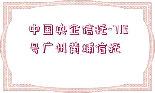 中國央企信托-715號廣州黃埔信托