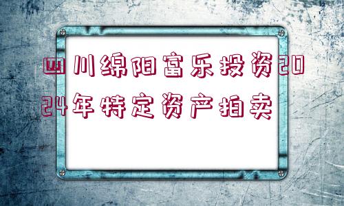 四川綿陽富樂投資2024年特定資產(chǎn)拍賣