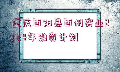 重慶酉陽縣酉州實業(yè)2024年融資計劃