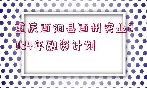 重慶酉陽縣酉州實業(yè)2024年融資計劃