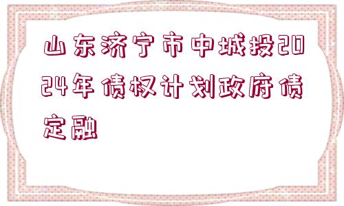 山東濟寧市中城投2024年債權計劃政府債定融