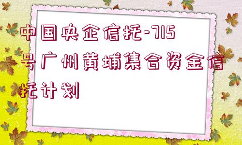 中國(guó)央企信托-715號(hào)廣州黃埔集合資金信托計(jì)劃