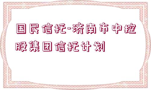 國(guó)民信托-濟(jì)南市中控股集團(tuán)信托計(jì)劃