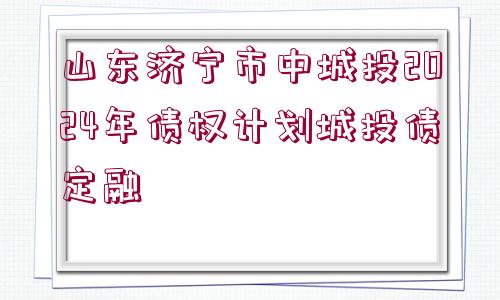 山東濟寧市中城投2024年債權計劃城投債定融