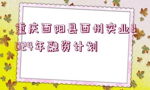 重慶酉陽縣酉州實(shí)業(yè)2024年融資計劃