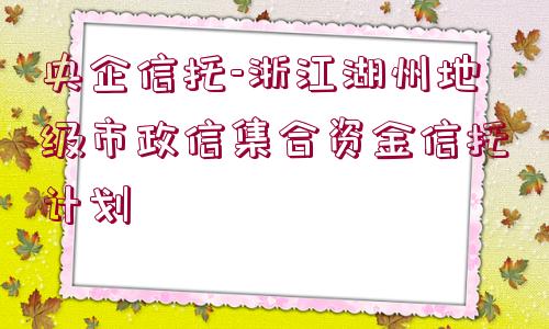 央企信托-浙江湖州地級市政信集合資金信托計(jì)劃