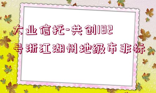 大業(yè)信托-共創(chuàng)182號浙江湖州地級市非標