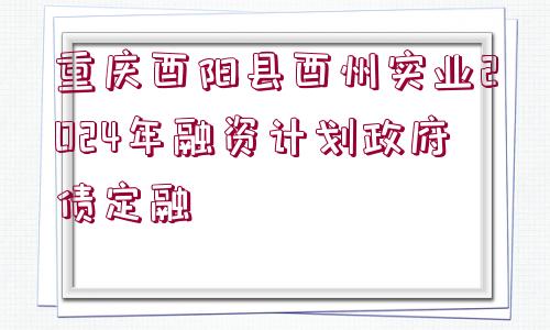 重慶酉陽(yáng)縣酉州實(shí)業(yè)2024年融資計(jì)劃政府債定融