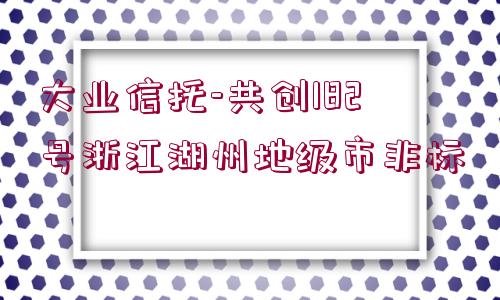 大業(yè)信托-共創(chuàng)182號(hào)浙江湖州地級(jí)市非標(biāo)