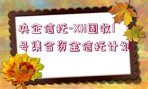 央企信托-XH固收1號集合資金信托計(jì)劃