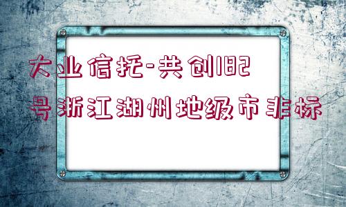 大業(yè)信托-共創(chuàng)182號浙江湖州地級市非標(biāo)