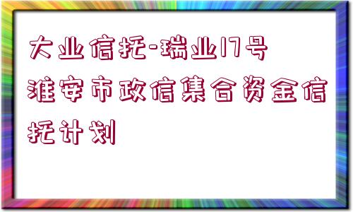 大業(yè)信托-瑞業(yè)17號淮安市政信集合資金信托計(jì)劃