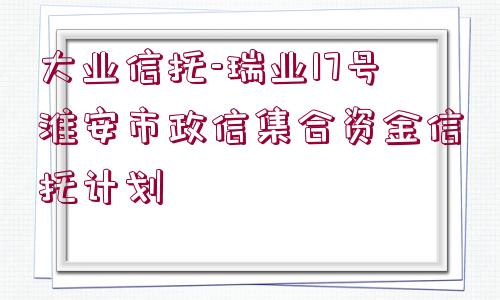 大業(yè)信托-瑞業(yè)17號淮安市政信集合資金信托計劃