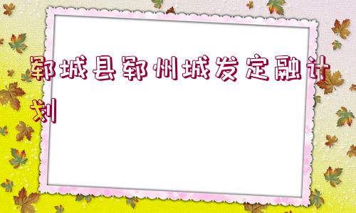 鄆城縣鄆州城發(fā)定融計劃