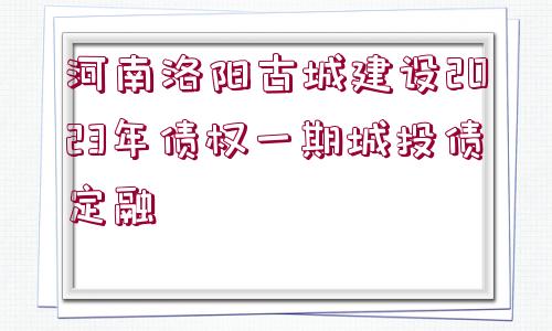 河南洛陽古城建設2023年債權一期城投債定融