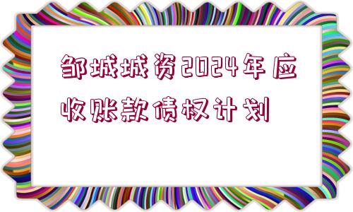 鄒城城資2024年應(yīng)收賬款債權(quán)計劃