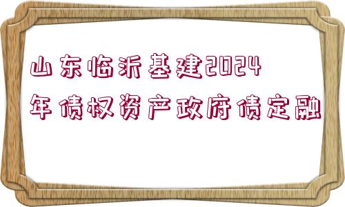 山東臨沂基建2024年債權(quán)資產(chǎn)政府債定融