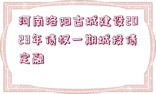 河南洛陽古城建設(shè)2023年債權(quán)一期城投債定融